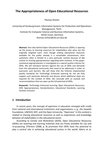 The 
Appropriateness 
of 
Open 
Educational 
Resources 
Thomas 
Richter 
University 
of 
Duisburg-­‐Essen, 
Information 
Systems 
for 
Production 
and 
Operations 
Management, 
TELIT, 
Institute 
for 
Computer 
Science 
and 
Business 
Information 
Systems, 
45141 
Essen, 
Germany 
thomas.richter@icb.uni-­‐due.de 
Abstract: 
One 
idea 
behind 
Open 
Educational 
Resources 
(OERs) 
is 
opening 
up 
the 
access 
to 
learning 
resources 
for 
stakeholders 
who 
were 
not 
the 
originally 
targeted 
users. 
Even 
though 
making 
educational 
resources 
available 
for 
the 
public 
already 
is 
a 
remarkable 
achievement, 
their 
usefulness 
often 
is 
limited 
to 
a 
very 
particular 
context 
because 
of 
the 
unclear 
or 
missing 
appropriateness 
regarding 
other 
contexts. 
In 
this 
paper, 
contextual 
appropriateness 
is 
investigated 
as 
a 
special 
quality 
criterion 
for 
OERs. 
We 
will 
introduce 
barriers 
against 
the 
use 
of 
OERs 
and 
demands 
from 
the 
educational 
community 
that 
need 
to 
be 
addressed 
in 
order 
to 
overcome 
such 
barriers. 
We 
will 
show 
that 
the 
hitherto 
implemented 
quality 
standards 
for 
Technology 
Enhanced 
Learning 
do 
not 
yet 
fully 
support 
such 
particular 
demands 
and 
discuss 
which 
additional 
steps 
are 
required 
for 
the 
context 
of 
OERs. 
We 
conclude 
with 
an 
outlook 
and 
recommendations 
that 
can 
open 
up 
the 
full 
potential 
of 
OERs. 
Keywords: 
Technology 
Enhanced 
Learning; 
Open 
Educational 
Resources; 
OER; 
Appropriateness; 
Standardization; 
Educational 
Standards; 
Learning 
Context; 
Inclusion 
1 
Introduction 
In 
recent 
years, 
the 
concept 
of 
openness 
in 
education 
emerged 
with 
credit 
from 
national 
and 
international 
institutions 
and 
organisations, 
e. 
g., 
the 
Hewlett 
Foundation, 
UNESCO, 
MIT, 
and 
the 
Open 
University. 
“Openness” 
in 
this 
context 
is 
related 
to 
sharing 
educational 
resources 
as 
well 
as 
experiences 
and 
knowledge 
between 
all 
stakeholders 
in 
the 
educational 
sector. 
According 
to 
Conole 
and 
McAndrew 
(2010), 
Open 
Educational 
Resources 
(OERs) 
are 
teaching 
and 
learning 
materials 
that 
are 
freely 
available 
for 
use 
and 
re-­‐purposing. 
D’Antoni 
(2008, 
p. 
8) 
promotes 
that 
OERs 
have 
the 
potential 
to 
play 
a 
central 
role 
in 
achieving 
educational 
justice 
in 
the 
world. 
Atkins 
et 
al. 
 