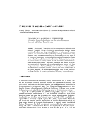 ON THE MYTH OF A GENERAL NATIONAL CULTURE 
Making Specific Cultural Characteristics of Learners in Different Educational 
Contexts in Germany Visible 
THOMAS RICHTER AND HEIMO H. ADELSBERGER 
Information Systems for Production and Operations Management 
University of Duisburg-Essen, Germany 
Abstract. The concept of a few values that can characteristically explain all units 
of culture (Schneider 1968, p.1-2) within any national context generally sounds 
promising. In order to take design-oriented decisions on culture-specific research 
questions, such characteristic values, particularly if already determined for many 
countries, would allow a massive reduction of effort. However, we were unsure if 
the contexts of academic and professional education allowed the adoption of such 
values without loosing the characteristic information, which are crucial for design-ing 
context-sensitive e-Learning contents. In both educational scenarios we inves-tigated 
the subcultures ‘faculty’, ‘university’, ‘enterprise’, and ‘nation’. In this pa-per, 
we exemplarily discuss our study’s results regarding one selected topic from 
our questionnaire, i. e. the ‘role of the lecturer’. Actually, we found major differ-ences 
between the investigated scenarios. Thus, we came to the conclusion that in 
our context, adapting, e. g. Hofstede’s national values, would not lead to a learn-ing 
design that takes the context-specific cultural differences into consideration. 
1. Introduction 
In our research on methods to transfer e-Learning resources from one to another con-text, 
we investigated culturally motivated attitudes and expectations of learners. The 
motivation of our research is developing a toolset that supports educators particularly in 
developing countries, to culturally adapt Open Educational Resources that were pro-duced 
in Western industrial countries (Richter & McPherson 2012) and more general, 
for the culture-sensitive (re-)design of e-Learning scenarios for international settings. 
Myers, & Tan (2002) and Ali et al. (2009) investigated the exposure to culture in 
journals of Business Administration (BA) and Information Systems (IS) in the North 
American context and found that the concept of a general national culture, the dimen-sional 
model, and the related set of national values of Hofstede (1980) were highly ac-cepted 
and most frequently adopted: Myers & Tan (2002, p.25) reported in their study 
that 66% of the analyzed research papers based on Hofstede’s dimensions and/or na-tional 
values. Leidner & Kayworth (2006) analyzed 82 research papers from IS and 
Business Management that dealt with cultural aspects, and in those papers, approxi-mately 
60% of the ‘culture-sensitive’ decision-making relayed on Hofstede’s dimen-sions 
and/or national values. As for the study of Ali et al. (2009, p.251), in 88,3% of the 
 