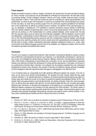 Future research 
Besides the finalized versions in German, English, and Korean, the questionnaire has been translated to Bulgari-an, 
French, Russian, and Turkish but not yet retranslated for verification and improvement. We were able to carry 
out small-size studies (~35-55) in Bulgaria, Cameroon, Ukraine, and Turkey. Another small size study is currently 
being organized in Ghana. Those small size studies are good for evaluating the cultural appropriateness of the 
questionnaire, as well as to gain a first impression on what is to be expected when conducting larger-size studies. 
For the next steps, we need strong voluntary support from the community regarding translations and retransla-tions 
of the questionnaire as well as by providing access to students. As extension of the Learning Culture sur-vey, 
we developed a metadata-set (~170 attributes) to describe educational contexts (Richter & McPhersen 
2012) and already collected corresponding data in order to ensure the appropriateness of this metadata set. We 
right now are working on a first implementation of a publicly available database, which includes both, the data 
from the Learning Culture survey as well as from the contextual investigation. With this database, we aim to foster 
the stakeholders’ understanding of cultural differences in order to reduce unnecessary learning conflicts. We fur-ther 
on think that linking/matching learning resources with their corresponding (national) datasets could strongly 
support users when searching contents and having to decide about their appropriateness and adaptation needs. 
We still need to achieve a better understanding particularly regarding multilingual countries (e. g., India), urban 
environments (more different language versions need to be available), and indigenous societies, which too often 
are treated as ignorable sub-societies within nations. 
Conclusion 
The aim of our research is preserving the learners’ initial motivation in educational settings by avoiding unneces-sary 
conflicts that could jeopardize the learners’ joy of learning. In our thematically comprehensive ‘Learning Cul-ture’ 
survey, we investigate the cultural biasing of students’ attitudes, behaviours, and expectations towards edu-cation. 
With a better understanding of cultural differences in education, we can raise the stakeholders’ awareness 
towards more tolerance and foster the development of culture-sensitive approaches. In this paper, we focused on 
our questionnaire’s thematic block ‘motivation’ and analysed how the students evaluated their own motivational 
predispositions towards outer influences, their purpose of learning and affections towards particular knowledge, 
and their strategies to deal with educational tasks that appear unmanageable or too difficult for them. 
In our bi-national study we unexpectedly found little significant differences between the answers. From the re-sults, 
we can derive some general recommendations: The students from both contexts stated that they easily 
could be motivated. In our questionnaire block on feedback, all students reported experiencing laud as highly mo-tivating; 
good work results thus should not be taken for granted but explicitly acknowledged (Richter 2012c). This 
already might encourage students at all motivational levels; the already motivated, those who need encourage-ment, 
as well as those who appear wilful ignorant. As most students stated that they are not easily discouraged, 
delivering clear information on demands and expectations at the beginning of a course/program could make the 
difference between acceptance and frustration and help preserving the initial motivation: The Korean system is 
seemingly more open towards accepting partial results than the German system. Korean students appear to gain 
motivation when particular knowledge is demanded by instructors and useful for exams. German students, in con-trast, 
prefer understanding the benefits and like to influence the choice of contents. 
References 
1. BOWMAN, R.F. (2007). How can students be motivated: A misplaced question? Clearing House, 81(2) (pp. 81-86) 
2. BUEHLER, E.; ALAYED, F.; KOMLODI, A.; & EPSTEIN, S. (2012). „It Is Magic“: A global perspective on what tech-nology 
means to youth. In: F. SUDWEEKS, H. HRACHOVEC, & C. ESS (Eds.), CATaC'12 Proceedings: Cultural Atti-tudes 
towards Technology and Communication. Murdoch University: Murdoch, Australia (pp. 100-104) 
3. BULL, F.C.; MILTON, K.; KAHLMEIER, S. (2011). Health-enhancing physical activity (HEPA) policy audit tool. Copen-hagen, 
WHO Regional Office for Europe. 
4. DÖRNYEI, Z. (1994). Motivation and motivating in the foreign language classroom. The Modern Language Jour-nal, 
78(3) (pp. 273-284) 
5. HABERMAN, M. (1995). Star teachers of children in poverty. Kappa Delta Pi, West Lafayette. 
6. HOFSTEDE, G.; HOFSTEDE, G.J., (2005). Cultures and Organizations. Intercultural Cooperation and Its Importance 
for Survival. 2nd edition, McGraw-Hill, USA. 
 