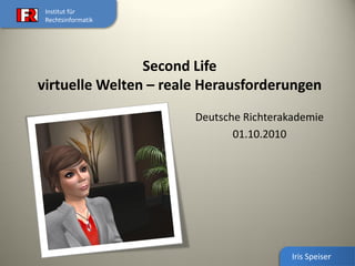 Institut für
 Rechtsinformatik




                Second Life
virtuelle Welten – reale Herausforderungen
                       Deutsche Richterakademie
                              01.10.2010




                                         Iris Speiser
 