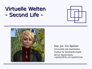 Virtuelle Welten
- Second Life -




                   Ass. jur. Iris Speiser
                   Universität des Saarlandes
                   Institut für Rechtsinformatik
                   66123 Saarbrücken
                   i.speiser@mx.uni-saarland.de
 