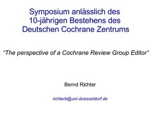 Bernd Richter [email_address] Symposium anlässlich des  10-jährigen Bestehens des  Deutschen Cochrane Zentrums “ The perspective of a Cochrane Review Group Editor” 
