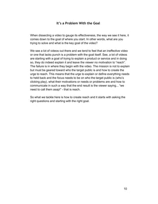 It’s a Problem With the Goal 
When dissecting a video to gauge its effectiveness, the way we see it here, it 
comes down to the goal of where you start. In other words, what are you 
trying to solve and what is the key goal of the video? 
We see a lot of videos out there and we tend to feel that an ineffective video 
or one that lacks punch is a problem with the goal itself. See, a lot of videos 
are starting with a goal of trying to explain a product or service and in doing 
so, they do indeed explain it and leave the viewer no motivation to “reach”. 
The failure is in where they begin with the video. The mission is not to explain 
but must be geared toward who the target public is and how to create the 
urge to reach. This means that the urge to explain or define everything needs 
to held back and the focus needs to be on who the target public is (who’s 
clicking play), what their motivations or needs or problems are and how to 
communicate in such a way that the end result is the viewer saying... “we 
need to call them asap!” ­that 
is reach. 
So what we tackle here is how to create reach and it starts with asking the 
right questions and starting with the right goal. 
10 
 