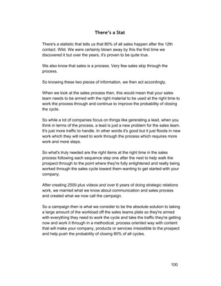 There’s a Stat 
There's a statistic that tells us that 80% of all sales happen after the 12th 
contact. Wild. We were certainly blown away by this the first time we 
discovered it but over the years, it's proven to be quite true. 
We also know that sales is a process. Very few sales skip through the 
process. 
So knowing these two pieces of information, we then act accordingly. 
When we look at the sales process then, this would mean that your sales 
team needs to be armed with the right material to be used at the right time to 
work the process through and continue to improve the probability of closing 
the cycle. 
So while a lot of companies focus on things like gererating a lead, when you 
think in terms of the process, a lead is just a new problem for the sales team. 
It's just more traffic to handle. In other words it's good but it just floods in new 
work which they will need to work through the process which requires more 
work and more steps. 
So what's truly needed are the right items at the right time in the sales 
process following each sequence step one after the next to help walk the 
prospect through to the point where they're fully enlightened and really being 
worked through the sales cycle toward them wanting to get started with your 
company. 
After creating 2500 plus videos and over 6 years of doing strategic relations 
work, we married what we know about communication and sales process 
and created what we now call the campaign. 
So a campaign then is what we consider to be the absolute solution to taking 
a large amount of the workload off the sales teams plate so they're armed 
with everything they need to work the cycle and take the traffic they're getting 
now and work it through in a methodical, process oriented way with content 
that will make your company, products or services irresistible to the prospect 
and help push the probability of closing 80% of all cycles. 
100 
 
