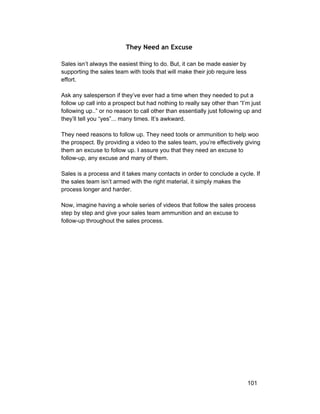 They Need an Excuse 
Sales isn’t always the easiest thing to do. But, it can be made easier by 
supporting the sales team with tools that will make their job require less 
effort. 
Ask any salesperson if they’ve ever had a time when they needed to put a 
follow up call into a prospect but had nothing to really say other than “I’m just 
following up..” or no reason to call other than essentially just following up and 
they’ll tell you “yes”... many times. It’s awkward. 
They need reasons to follow up. They need tools or ammunition to help woo 
the prospect. By providing a video to the sales team, you’re effectively giving 
them an excuse to follow up. I assure you that they need an excuse to 
follow­up, 
any excuse and many of them. 
Sales is a process and it takes many contacts in order to conclude a cycle. If 
the sales team isn’t armed with the right material, it simply makes the 
process longer and harder. 
Now, imagine having a whole series of videos that follow the sales process 
step by step and give your sales team ammunition and an excuse to 
follow­up 
throughout the sales process. 
101 
 