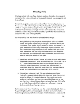 Three Key Points 
I had a great call with one of our strategic relations clients the other day and 
wanted to relay a few pointers to all of you as it relates to key sales points not 
to be left out. 
Our client was getting reaches (new interest from their target public) and a 
few seemed a little off at first glance. The client couldn’t quite see how they fit 
with their company but this was prior to speaking with them. On another 
instance, the client received a reply from one of the prospective companies 
and it sounded like they weren't interested but upon further discussion it was 
discovered that it was a near perfect fit. 
So while working with this client we focused on three things: 
1. Always follow­up 
with prospects ­no 
exceptions here. You need to 
persist through the stages until you can get a phone call. Never give 
up on them if you believe in your product or service and believe it’s a 
good fit for them. Far too many salespeople neglect prospects who 
don’t immediately reply or respond to their outreach and give up on 
them. Remember that their busy and distracted but also remember 
that they need your help and you need to believe in your products or 
services enough to persist for their good. 
2. Never take what the prospect says at face value. In other words, even 
if they look at your site or email or material and say, “I don’t see it as a 
fit...”, just know that they most likely don’t understand what you're 
offering is yet and your role is to connect and enlighten them to 
understand while also working to understand their needs and wants 
so you can intelligently communicate how it all fits together. 
3. Always have a discovery call. This is an absolute must. Never 
“write­off” 
a prospect prior to doing this. You need to get them on the 
phone for at least 15 minutes to discover their needs and wants, 
problems, motivations and learn more about their business so you 
can then have a clear picture and communicate how your offering fits 
or can help. If you neglect having discovery calls, you’re missing 
deals consistently and losing revenue. 
So the outcome of these three things was that our client called us to thank us 
for persisting through these three steps to help them land what looks like 
three new great accounts for them. Keep in mind that sales is a process and 
102 
 