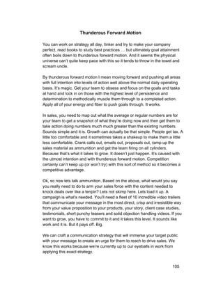Thunderous Forward Motion 
You can work on strategy all day, tinker and try to make your company 
perfect, read books to study best practices … but ultimately goal attainment 
often boils down to thunderous forward motion. And it seems the physical 
universe can’t quite keep pace with this so it tends to throw in the towel and 
scream uncle. 
By thunderous forward motion I mean moving forward and pushing all areas 
with full intention into levels of action well above the normal daily operating 
basis. It’s magic. Get your team to obsess and focus on the goals and tasks 
at hand and lock in on those with the highest level of persistence and 
determination to methodically muscle them through to a completed action. 
Apply all of your energy and fiber to push goals through. It works. 
In sales, you need to map out what the average or regular numbers are for 
your team to get a snapshot of what they’re doing now and then get them to 
take action doing numbers much much greater than the existing numbers. 
Sounds simple and it is. Growth can actually be that simple. People get lax. A 
little too comfortable and it sometimes takes a shakeup to make them a little 
less comfortable. Crank calls out, emails out, proposals out, ramp up the 
sales material as ammunition and get the team firing on all cylinders. 
Because that’s what it takes to grow. It doesn’t just happen. It’s caused with 
the utmost intention and with thunderous forward motion. Competition 
certainly can’t keep up (or won’t try) with this sort of method so it becomes a 
competitive advantage. 
Ok, so now lets talk ammunition. Based on the above, what would you say 
you really need to do to arm your sales force with the content needed to 
knock deals over like a tenpin? Lets not skimp here. Lets load it up. A 
campaign is what’s needed. You’ll need a fleet of 10 incredible video trailers 
that communicate your message in the most direct, crisp and irresistible way 
from your value proposition to your products, your story, client case studies, 
testimonials, short punchy teasers and solid objection handling videos. If you 
want to grow, you have to commit to it and it takes this level. It sounds like 
work and it is. But it pays off. Big. 
We can craft a communication strategy that will immerse your target public 
with your message to create an urge for them to reach to drive sales. We 
know this works because we’re currently up to our eyeballs in work from 
applying this exact strategy. 
105 
 