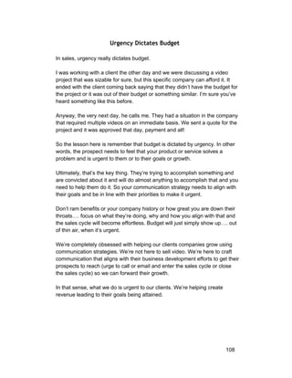 Urgency Dictates Budget 
In sales, urgency really dictates budget. 
I was working with a client the other day and we were discussing a video 
project that was sizable for sure, but this specific company can afford it. It 
ended with the client coming back saying that they didn’t have the budget for 
the project or it was out of their budget or something similar. I’m sure you’ve 
heard something like this before. 
Anyway, the very next day, he calls me. They had a situation in the company 
that required multiple videos on an immediate basis. We sent a quote for the 
project and it was approved that day, payment and all! 
So the lesson here is remember that budget is dictated by urgency. In other 
words, the prospect needs to feel that your product or service solves a 
problem and is urgent to them or to their goals or growth. 
Ultimately, that’s the key thing. They’re trying to accomplish something and 
are convicted about it and will do almost anything to accomplish that and you 
need to help them do it. So your communication strategy needs to align with 
their goals and be in line with their priorities to make it urgent. 
Don’t ram benefits or your company history or how great you are down their 
throats…. focus on what they’re doing, why and how you align with that and 
the sales cycle will become effortless. Budget will just simply show up…. out 
of thin air, when it’s urgent. 
We’re completely obsessed with helping our clients companies grow using 
communication strategies. We’re not here to sell video. We’re here to craft 
communication that aligns with their business development efforts to get their 
prospects to reach (urge to call or email and enter the sales cycle or close 
the sales cycle) so we can forward their growth. 
In that sense, what we do is urgent to our clients. We’re helping create 
revenue leading to their goals being attained. 
108 
 