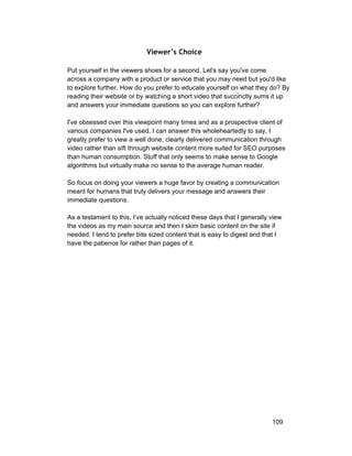 Viewer’s Choice 
Put yourself in the viewers shoes for a second. Let's say you've come 
across a company with a product or service that you may need but you'd like 
to explore further. How do you prefer to educate yourself on what they do? By 
reading their website or by watching a short video that succinctly sums it up 
and answers your immediate questions so you can explore further? 
I've obsessed over this viewpoint many times and as a prospective client of 
various companies I've used, I can answer this wholeheartedly to say, I 
greatly prefer to view a well done, clearly delivered communication through 
video rather than sift through website content more suited for SEO purposes 
than human consumption. Stuff that only seems to make sense to Google 
algorithms but virtually make no sense to the average human reader. 
So focus on doing your viewers a huge favor by creating a communication 
meant for humans that truly delivers your message and answers their 
immediate questions. 
As a testament to this, I’ve actually noticed these days that I generally view 
the videos as my main source and then I skim basic content on the site if 
needed. I tend to prefer bite sized content that is easy to digest and that I 
have the patience for rather than pages of it. 
109 
 