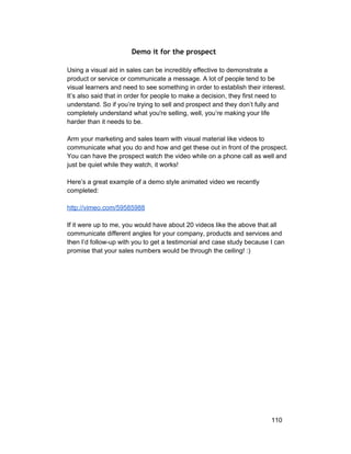 Demo it for the prospect 
Using a visual aid in sales can be incredibly effective to demonstrate a 
product or service or communicate a message. A lot of people tend to be 
visual learners and need to see something in order to establish their interest. 
It’s also said that in order for people to make a decision, they first need to 
understand. So if you’re trying to sell and prospect and they don’t fully and 
completely understand what you're selling, well, you’re making your life 
harder than it needs to be. 
Arm your marketing and sales team with visual material like videos to 
communicate what you do and how and get these out in front of the prospect. 
You can have the prospect watch the video while on a phone call as well and 
just be quiet while they watch, it works! 
Here’s a great example of a demo style animated video we recently 
completed: 
http://vimeo.com/59585988 
If it were up to me, you would have about 20 videos like the above that all 
communicate different angles for your company, products and services and 
then I’d follow­up 
with you to get a testimonial and case study because I can 
promise that your sales numbers would be through the ceiling! :) 
110 
 