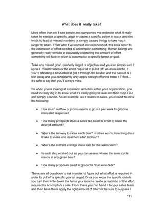 What does it really take? 
More often than not I see people and companies mis­estimate 
what it really 
takes to execute a specific target or cause a specific action to occur and this 
tends to lead to missed numbers or simply causes things to take much 
longer to attain. From what I’ve learned and experienced, this boils down to 
the estimation of effort needed to accomplish something. Human beings are 
generally really terrible at accurately estimating the amount of effort 
something will take in order to accomplish a specific target or goal. 
Take any missed goal, quarterly target or objective and you can simply sum it 
up to a misestimation of the effort required to pull it off. As an example, if 
you're shooting a basketball to get it through the basket and the basket is 9 
feet away and you consistently only apply enough effort to throw it 7 feet.... 
it’s safe to say that you’ll always miss. 
So when you're looking at expansion activities within your organization, you 
need to really dig in to know what it’s really going to take and then map it out 
and simply execute. As an example, as it relates to sales, you’ll need to know 
the following: 
● How much outflow or promo needs to go out per week to get one 
interested response? 
● How many prospects does a sales rep need in order to close the 
desired amount? 
● What’s the runway to close each deal? In other words, how long does 
it take to close one deal from start to finish? 
● What’s the current average close rate for the sales team? 
● Is each step worked out so you can assess where the sales cycle 
stands at any given time? 
● How many proposals need to go out to close one deal? 
These are all questions to ask in order to figure out what effort is required in 
order to pull off a specific goal or target. Once you know the specific details 
you can then write down the items you know to create a roadmap of the effort 
required to accomplish a sale. From there you can hand it to your sales team 
and then have them apply the right amount of effort or be sure to surpass it 
111 
 