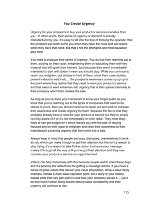 You Create Urgency 
Urgency for your prospects to buy your product or service emanates from 
you. In other words, their sense of urgency or demand is actually 
manufactured by you. It’s easy to fall into the trap of thinking the opposite; that 
the prospect will reach out to you when they have the need and will realize 
when they have that need. But that’s not the strongest and most causative 
play here. 
You need to produce their sense of urgency. You do that from reaching out to 
them, staying on their radar, enlightening them or educating them with key 
material that will spark their interest. Just because they aren’t immediately 
interested to start with doesn’t mean you should stop. While you continue to 
reach out, enlighten, put articles in front of them, show them case studies, 
present videos to watch etc.... the prospects awareness comes up up up to 
the point where they realize that they need or want you product or service 
and that need or want enhances into urgency that is then spread internally at 
their company which then creates the sale. 
As long as you’ve done your homework to know your target public so you 
know that you’re reaching out to the types of companies that need to be 
clients of yours, then you should continue to reach out and work to increase 
their awareness and create urgency for them. Because the fact is that they 
probably already have a need for your product or service but they’re simply 
not fully aware of it or it’s not immediately on their radar. They most likely 
have or can get budget for it which leaves you with the task of staying 
focused and on their radar to enlighten and raise their awareness to then 
manufacture a burning urgency that then turns into a sale. 
Always keep in mind that people are busy, distracted, overwhelmed in work 
etc etc which can make it tough to get their attention but this isn’t a reason to 
stop trying, it’s a reason to take further action to ensure your message 
makes it through all the way until you’ve got their attention and they now 
consider your product or service an urgent demand. 
Videos can help immensely with this because people watch video these days 
and it’s become the default tool for getting a message across. If you have a 
series of great videos that deliver your value proposition, show a case study 
example, handle a main sales objection point, tell a story or your history, 
isolate what their key pain point is and how your company solves it.... you’ll 
be that much further along toward closing sales consistently and their 
urgency will continue to rise. 
113 
 