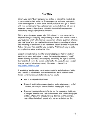 Your Story 
What’s your story? Every company has a story or culture that needs to be 
communicated to their audience. These days more and more business is 
done over the phone or online which means prospects don’t get to interact 
with your company and the people internally as much. But you still have a 
story and culture to show to your prospects that will help increase the 
relationship with your prospective audience... 
This is where live video plays a role. With a live shoot, you can show the 
experience of your company. Tell your story or reveal your internal culture to 
your audience which will help drive engagement with and give them a feeling 
that they “know” you. It’s truly hard to replace showing your story or culture 
and delivering an experience to the viewer that creates a sense of loyalty and 
further increases their reach for your company. And the only way to really 
accomplish this online is with a live video. 
We just completed a live shoot for an aircraft company that reveals their 
experience, brand and culture in a way that causes the viewer to “reach” 
toward learning more about this company and feeling the urge to look into 
their aircrafts. If you’re the correct audience for this video, I’m sure you can 
imagine how this helps the company drive sales …. take a look: 
http://vimeo.com/69347446 
A week or so ago I emailed you a survey related to website viewing habits 
and I wanted to comment on a bit of the feedback we’ve received so far. 
Here’s some interesting facts from the survey results: 
● 43% of all viewers watch video 
● They only visit the homepage, about us and product page.... by far! 
(This tells you that you need a video on these pages asap!) 
● The most important element of a site per the survey was that it easy 
to navigate and they didn’t feel overwhelmed from content and pages 
and tabs. (Again, this tells you to keep it simple and have simple, 
clean videos that clearly explain who you are and what you do) 
115 
 