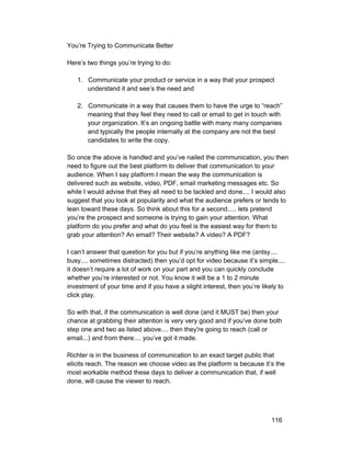 You’re Trying to Communicate Better 
Here’s two things you’re trying to do: 
1. Communicate your product or service in a way that your prospect 
understand it and see’s the need and 
2. Communicate in a way that causes them to have the urge to “reach” 
meaning that they feel they need to call or email to get in touch with 
your organization. It’s an ongoing battle with many many companies 
and typically the people internally at the company are not the best 
candidates to write the copy. 
So once the above is handled and you’ve nailed the communication, you then 
need to figure out the best platform to deliver that communication to your 
audience. When I say platform I mean the way the communication is 
delivered such as website, video, PDF, email marketing messages etc. So 
while I would advise that they all need to be tackled and done.... I would also 
suggest that you look at popularity and what the audience prefers or tends to 
lean toward these days. So think about this for a second..... lets pretend 
you’re the prospect and someone is trying to gain your attention. What 
platform do you prefer and what do you feel is the easiest way for them to 
grab your attention? An email? Their website? A video? A PDF? 
I can’t answer that question for you but if you’re anything like me (antsy.... 
busy.... sometimes distracted) then you’d opt for video because it’s simple.... 
it doesn’t require a lot of work on your part and you can quickly conclude 
whether you’re interested or not. You know it will be a 1 to 2 minute 
investment of your time and if you have a slight interest, then you’re likely to 
click play. 
So with that, if the communication is well done (and it MUST be) then your 
chance at grabbing their attention is very very good and if you’ve done both 
step one and two as listed above.... then they're going to reach (call or 
email...) and from there.... you’ve got it made. 
Richter is in the business of communication to an exact target public that 
elicits reach. The reason we choose video as the platform is because it’s the 
most workable method these days to deliver a communication that, if well 
done, will cause the viewer to reach. 
116 
 