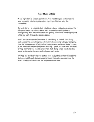 Case Study Videos 
A key ingredient to sales is confidence. You need to inject confidence into 
your prospects mind to inspire action from them. Nothing sells like 
confidence. 
So while it’s key to establish their initial interest and motivation to speak, the 
thing that keeps the sales process and conversation moving along is 
reinvigorating their initial motivation and gaining confidence with the prospect 
while you work through the sales process. 
How? We call it confidence material. A case study or several case study 
style videos that show the prospect what it’s like working with your company. 
How the process went. What the final outcome was and so on. Keep in mind, 
at the end of the day the prospect is thinking... “yeah, but how does this affect 
or help me?” and you need to show them that. Being empty handed at this 
stage isn’t smart and makes selling longer and harder. 
We help our clients create well crafted case study style animated videos that 
deliver a real life walk through experience so their sales team can use the 
video to help push deals over the edge to a closed sale. 
117 
 