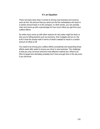 It’s an Equation 
There are basic laws when it comes to driving new business and revenue 
such as this: the amount that you send out into the marketplace will result in 
a certain amount back in to the company. In other words, you can actually 
chart and come up with a percentage for how much inflow you get from your 
outflow efforts. 
So while many come up with other reasons for why sales might be down or 
why you’re hitting barriers such as economy, time, budgets and so on, the 
truth is that the simple math in terms of what’s needed to result in a certain 
amount of inflow is off. 
You need to be driving your outflow efforts consistently and expanding those 
efforts week after week to ensure you drive in new business. The challenge 
is that you may not know what the most effective method are. What to do. 
Who to target and ultimately probably don’t have enough time in the day even 
if you did know. 
118 
 