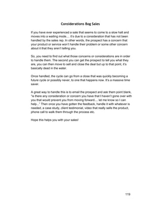 Considerations Bog Sales 
If you have ever experienced a sale that seems to come to a slow halt and 
moves into a waiting mode.... it’s due to a consideration that has not been 
handled by the sales rep. In other words, the prospect has a concern that 
your product or service won’t handle their problem or some other concern 
about it that they aren’t telling you. 
So, you need to find out what those concerns or considerations are in order 
to handle them. The second you can get the prospect to tell you what they 
are, you can then move to sell and close the deal but up to that point, it’s 
basically dead in the water. 
Once handled, the cycle can go from a close that was quickly becoming a 
future cycle or possibly never, to one that happens now. It’s a massive time 
saver. 
A great way to handle this is to email the prospect and ask them point blank, 
“is there any consideration or concern you have that I haven’t gone over with 
you that would prevent you from moving forward.... let me know so I can 
help...” Then once you have gotten the feedback, handle it with whatever is 
needed, a case study, client testimonial, video that really sells the product, 
phone call to walk them through the process etc. 
Hope this helps you with your sales! 
119 
 
