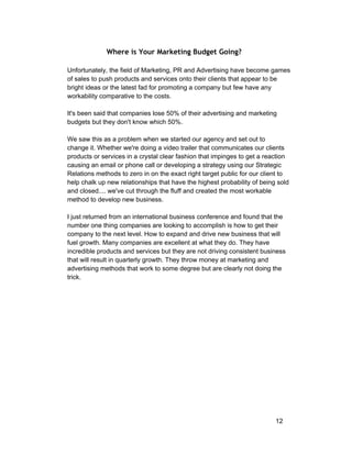 Where is Your Marketing Budget Going? 
Unfortunately, the field of Marketing, PR and Advertising have become games 
of sales to push products and services onto their clients that appear to be 
bright ideas or the latest fad for promoting a company but few have any 
workability comparative to the costs. 
It's been said that companies lose 50% of their advertising and marketing 
budgets but they don't know which 50%. 
We saw this as a problem when we started our agency and set out to 
change it. Whether we're doing a video trailer that communicates our clients 
products or services in a crystal clear fashion that impinges to get a reaction 
causing an email or phone call or developing a strategy using our Strategic 
Relations methods to zero in on the exact right target public for our client to 
help chalk up new relationships that have the highest probability of being sold 
and closed.... we've cut through the fluff and created the most workable 
method to develop new business. 
I just returned from an international business conference and found that the 
number one thing companies are looking to accomplish is how to get their 
company to the next level. How to expand and drive new business that will 
fuel growth. Many companies are excellent at what they do. They have 
incredible products and services but they are not driving consistent business 
that will result in quarterly growth. They throw money at marketing and 
advertising methods that work to some degree but are clearly not doing the 
trick. 
12 
 