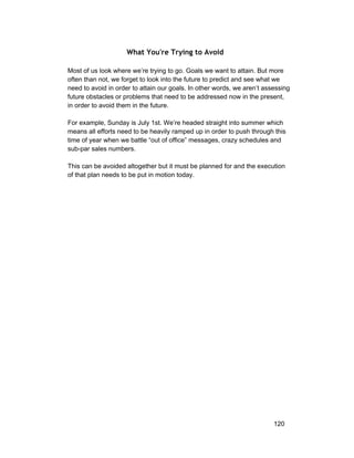 What You're Trying to Avoid 
Most of us look where we’re trying to go. Goals we want to attain. But more 
often than not, we forget to look into the future to predict and see what we 
need to avoid in order to attain our goals. In other words, we aren’t assessing 
future obstacles or problems that need to be addressed now in the present, 
in order to avoid them in the future. 
For example, Sunday is July 1st. We’re headed straight into summer which 
means all efforts need to be heavily ramped up in order to push through this 
time of year when we battle “out of office” messages, crazy schedules and 
sub­par 
sales numbers. 
This can be avoided altogether but it must be planned for and the execution 
of that plan needs to be put in motion today. 
120 
 