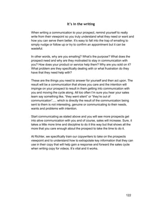 It’s in the writing 
When writing a communication to your prospect, remind yourself to really 
write from their viewpoint so you truly understand what they need or want and 
how you can serve them better. It’s easy to fall into the trap of emailing to 
simply nudge or follow up or try to confirm an appointment but it can be 
wasteful. 
In other words, why are you emailing? What’s the purpose? What does the 
prospect need and why are they motivated to stay in communication with 
you? How does your product or service help them? Why are you sold on it? 
What problem are they specifically dealing with or what frustration do they 
have that they need help with? 
These are the things you need to answer for yourself and then act upon. The 
result will be a communication that shows you care and the intention will 
impinge on your prospect to result in them getting into communication with 
you and moving the cycle along. All too often I’m sure you hear your sales 
team say something like, “they went silent” or “they’re out of 
communication”..... which is directly the result of the communication being 
sent to them is not interesting, genuine or communicating to their needs, 
wants and problems with intention. 
Start communicating as stated above and you will see more prospects get 
into ative communication with you and of course, sales will increase. Sure, it 
takes a little more time and discipline to do it this way but that shows all the 
more that you care enough about the prospect to take the time to do it. 
At Richter, we specifically train our copywriters to take on the prospects 
viewpoint and to understand how to extrapolate key information that they can 
use in their copy that will help gain a response and forward the sales cycle 
when writing copy for videos. It’s vital and it works. 
122 
 