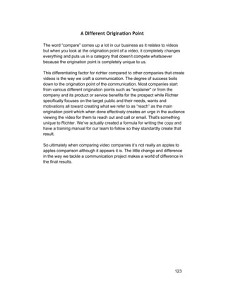 A Different Origination Point 
The word “compare” comes up a lot in our business as it relates to videos 
but when you look at the origination point of a video, it completely changes 
everything and puts us in a category that doesn’t compete whatsoever 
because the origination point is completely unique to us. 
This differentiating factor for richter compared to other companies that create 
videos is the way we craft a communication. The degree of success boils 
down to the origination point of the communication. Most companies start 
from various different origination points such as "explainer" or from the 
company and its product or service benefits for the prospect while Richter 
specifically focuses on the target public and their needs, wants and 
motivations all toward creating what we refer to as “reach” as the main 
origination point which when done effectively creates an urge in the audience 
viewing the video for them to reach out and call or email. That's something 
unique to Richter. We’ve actually created a formula for writing the copy and 
have a training manual for our team to follow so they standardly create that 
result. 
So ultimately when comparing video companies it’s not really an apples to 
apples comparison although it appears it is. The little change and difference 
in the way we tackle a communication project makes a world of difference in 
the final results. 
123 
 