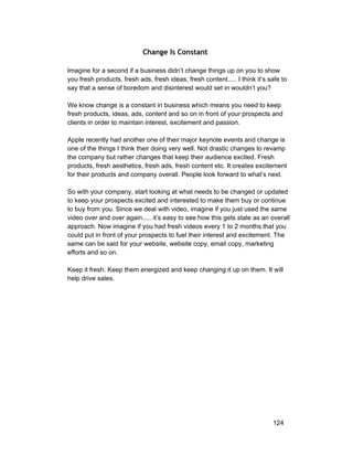Change Is Constant 
Imagine for a second if a business didn’t change things up on you to show 
you fresh products, fresh ads, fresh ideas, fresh content..... I think it’s safe to 
say that a sense of boredom and disinterest would set in wouldn’t you? 
We know change is a constant in business which means you need to keep 
fresh products, ideas, ads, content and so on in front of your prospects and 
clients in order to maintain interest, excitement and passion. 
Apple recently had another one of their major keynote events and change is 
one of the things I think their doing very well. Not drastic changes to revamp 
the company but rather changes that keep their audience excited. Fresh 
products, fresh aesthetics, fresh ads, fresh content etc. It creates excitement 
for their products and company overall. People look forward to what’s next. 
So with your company, start looking at what needs to be changed or updated 
to keep your prospects excited and interested to make them buy or continue 
to buy from you. Since we deal with video, imagine if you just used the same 
video over and over again..... it’s easy to see how this gets stale as an overall 
approach. Now imagine if you had fresh videos every 1 to 2 months that you 
could put in front of your prospects to fuel their interest and excitement. The 
same can be said for your website, website copy, email copy, marketing 
efforts and so on. 
Keep it fresh. Keep them energized and keep changing it up on them. It will 
help drive sales. 
124 
 