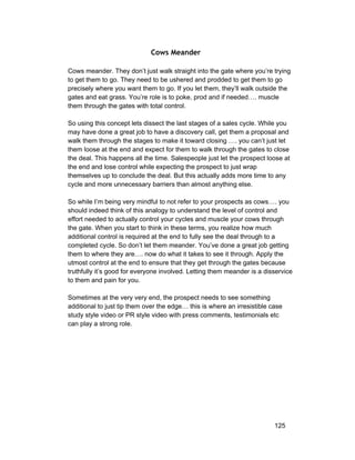 Cows Meander 
Cows meander. They don’t just walk straight into the gate where you’re trying 
to get them to go. They need to be ushered and prodded to get them to go 
precisely where you want them to go. If you let them, they’ll walk outside the 
gates and eat grass. You’re role is to poke, prod and if needed…. muscle 
them through the gates with total control. 
So using this concept lets dissect the last stages of a sales cycle. While you 
may have done a great job to have a discovery call, get them a proposal and 
walk them through the stages to make it toward closing …. you can’t just let 
them loose at the end and expect for them to walk through the gates to close 
the deal. This happens all the time. Salespeople just let the prospect loose at 
the end and lose control while expecting the prospect to just wrap 
themselves up to conclude the deal. But this actually adds more time to any 
cycle and more unnecessary barriers than almost anything else. 
So while I’m being very mindful to not refer to your prospects as cows…. you 
should indeed think of this analogy to understand the level of control and 
effort needed to actually control your cycles and muscle your cows through 
the gate. When you start to think in these terms, you realize how much 
additional control is required at the end to fully see the deal through to a 
completed cycle. So don’t let them meander. You’ve done a great job getting 
them to where they are…. now do what it takes to see it through. Apply the 
utmost control at the end to ensure that they get through the gates because 
truthfully it’s good for everyone involved. Letting them meander is a disservice 
to them and pain for you. 
Sometimes at the very very end, the prospect needs to see something 
additional to just tip them over the edge… this is where an irresistible case 
study style video or PR style video with press comments, testimonials etc 
can play a strong role. 
125 
 