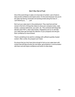 Don’t Run Out of Fuel 
One of the worst things in sales is to have lack of content. Lack of tools to 
help provide confidence and inspire action. It’s the worst because now you’re 
the sales rep leaving voicemails and sending emails along the lines of …. 
“just following up….” …. yuk! 
Don’t put your sales team in this predicament. They need fuel and fuel 
comes in the form of things like videos to show your company's story, case 
studies, customer testimonial, your pitch, etc. This combined with things like 
elevator pitch PDF’s, other case studies, infographics and so on will help 
your sales team get and keep the attention of your prospects and will give 
them confidence to move forward. 
There’s something to be said for a strategy with sufficient quantity of great 
content. After a while, the prospect can’t resist. 
So ensure that you truly have done enough to fuel up your sales team with 
content that will help provoke the next steps, get prospects in communication 
with them and will inspire confidence and action to close deals. 
126 
 