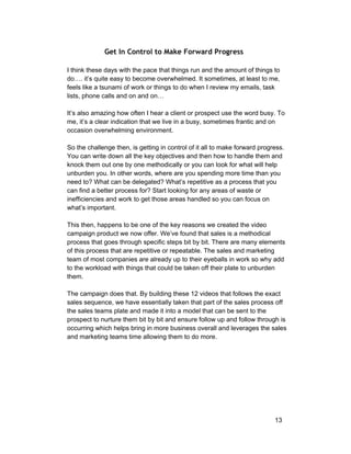 Get In Control to Make Forward Progress 
I think these days with the pace that things run and the amount of things to 
do…. it’s quite easy to become overwhelmed. It sometimes, at least to me, 
feels like a tsunami of work or things to do when I review my emails, task 
lists, phone calls and on and on… 
It’s also amazing how often I hear a client or prospect use the word busy. To 
me, it’s a clear indication that we live in a busy, sometimes frantic and on 
occasion overwhelming environment. 
So the challenge then, is getting in control of it all to make forward progress. 
You can write down all the key objectives and then how to handle them and 
knock them out one by one methodically or you can look for what will help 
unburden you. In other words, where are you spending more time than you 
need to? What can be delegated? What’s repetitive as a process that you 
can find a better process for? Start looking for any areas of waste or 
inefficiencies and work to get those areas handled so you can focus on 
what’s important. 
This then, happens to be one of the key reasons we created the video 
campaign product we now offer. We’ve found that sales is a methodical 
process that goes through specific steps bit by bit. There are many elements 
of this process that are repetitive or repeatable. The sales and marketing 
team of most companies are already up to their eyeballs in work so why add 
to the workload with things that could be taken off their plate to unburden 
them. 
The campaign does that. By building these 12 videos that follows the exact 
sales sequence, we have essentially taken that part of the sales process off 
the sales teams plate and made it into a model that can be sent to the 
prospect to nurture them bit by bit and ensure follow up and follow through is 
occurring which helps bring in more business overall and leverages the sales 
and marketing teams time allowing them to do more. 
13 
 
