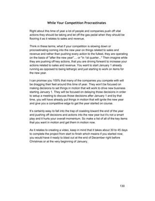 While Your Competition Procrastinates 
Right about this time of year a lot of people and companies push off vital 
actions they should be taking and let off the gas pedal when they should be 
flooring it as it relates to sales and revenue. 
Think in these terms; what if your competition is slowing down or 
procrastinating coming into the new year on things related to sales and 
revenue and rather than pushing every action to the fullest, they are operating 
on the basis of "after the new year".... or "in 1st quarter..." Then imagine while 
they are pushing off key actions, that you are driving forward to increase your 
actions related to sales and revenue. You want to start January 1 already 
running as opposed to being lethargic and just starting to work on items for 
the new year. 
I can promise you 100% that many of the companies you compete with will 
be dragging their feet around this time of year. They won’t be focused on 
making decisions to set things in motion that will work to drive new business 
starting January 1. They will be focused on delaying those decisions in order 
to setup a meeting to discuss those decisions after January 1 and by that 
time, you will have already put things in motion that will ignite the new year 
and give you a competitive edge to get the year started on course. 
It’s certainly easy to fall into the trap of coasting toward the end of the year 
and pushing off decisions and actions into the new year but it’s not a smart 
play and it hurts your overall momentum. So make a list of all of the key items 
that you want in motion and get them in motion now. 
As it relates to creating a video, keep in mind that it takes about 30 to 45 days 
to complete the project from start to finish which means if you started now, 
you would have it ready to blast out at the end of December right before 
Christmas or at the very beginning of January. 
130 
 