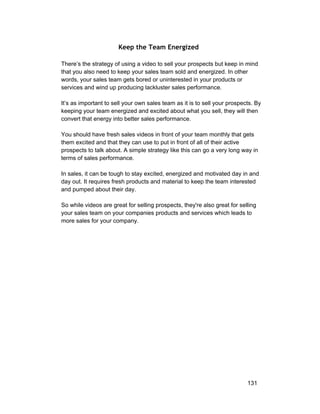 Keep the Team Energized 
There’s the strategy of using a video to sell your prospects but keep in mind 
that you also need to keep your sales team sold and energized. In other 
words, your sales team gets bored or uninterested in your products or 
services and wind up producing lackluster sales performance. 
It’s as important to sell your own sales team as it is to sell your prospects. By 
keeping your team energized and excited about what you sell, they will then 
convert that energy into better sales performance. 
You should have fresh sales videos in front of your team monthly that gets 
them excited and that they can use to put in front of all of their active 
prospects to talk about. A simple strategy like this can go a very long way in 
terms of sales performance. 
In sales, it can be tough to stay excited, energized and motivated day in and 
day out. It requires fresh products and material to keep the team interested 
and pumped about their day. 
So while videos are great for selling prospects, they're also great for selling 
your sales team on your companies products and services which leads to 
more sales for your company. 
131 
 