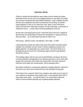 Attention Works 
There's a simple fact that attention alone helps to drive interest and sales. 
Not being known can be one of your biggest barriers to new sales. So simple 
yet so many companies don't get sufficient attention. I was in Seattle recently 
and the city is plastered with promo and banners for the King Tut exhibit. I 
mean plastered. It was on my hotel room card, signs in front of the ferris 
wheel, park benches, retail shop windows, the top of taxicabs, on the back of 
restaurant menus.... I mean they’re seriously getting the word out. 
By the time I was leaving the city all I could think about was how I needed to 
see the King Tut exhibit before it leaves the hemisphere in January 2013 as 
they promoted.... so I'm planning to go back to check it out. 
Point being ­attention 
works. Get attention. Not a little ­A 
TON! 
I personally think people are utterly crazy when they make comments about 
budgets and monetary concerns when it comes to getting promotion and 
getting attention. It's absolutely not a senior factor. The senior factor is to 
strategically get the word out in ridiculously huge amounts to get attention 
that drives revenue. 
This strategy aligns with the very core of what Richter is all about. We focus 
on driving attention strategically for our clients to get them in front of the right 
people and companies at the right time to flood them with fresh interest to 
help them drive sales and overall growth. We're obsessed with it. 
Don't take a delicate or conservative approach to getting attention. Hammer it 
as hard as you can to drive interest and you will inevitably drive growth. 
Think about it for a second. What if you created a new video to put in front of 
your audience or prospects every single month. A new elevator pitch PDF or 
case study every week.... you get the idea? You would start to spike the 
inflow of communication because you’re getting peoples attention. 
132 
 