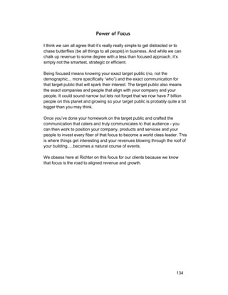 Power of Focus 
I think we can all agree that it’s really really simple to get distracted or to 
chase butterflies (be all things to all people) in business. And while we can 
chalk up revenue to some degree with a less than focused approach, it’s 
simply not the smartest, strategic or efficient. 
Being focused means knowing your exact target public (no, not the 
demographic... more specifically “who”) and the exact communication for 
that target public that will spark their interest. The target public also means 
the exact companies and people that align with your company and your 
people. It could sound narrow but lets not forget that we now have 7 billion 
people on this planet and growing so your target public is probably quite a bit 
bigger than you may think. 
Once you’ve done your homework on the target public and crafted the 
communication that caters and truly communicates to that audience ­you 
can then work to position your company, products and services and your 
people to invest every fiber of that focus to become a world class leader. This 
is where things get interesting and your revenues blowing through the roof of 
your building.....becomes a natural course of events. 
We obsess here at Richter on this focus for our clients because we know 
that focus is the road to aligned revenue and growth. 
134 
 