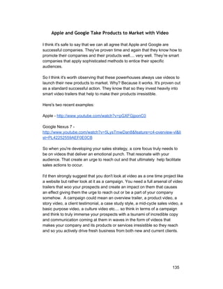 Apple and Google Take Products to Market with Video 
I think it's safe to say that we can all agree that Apple and Google are 
successful companies. They've proven time and again that they know how to 
promote their companies and their products well.... very well. They’re smart 
companies that apply sophisticated methods to entice their specific 
audiences. 
So I think it's worth observing that these powerhouses always use videos to 
launch their new products to market. Why? Because it works. It's proven out 
as a standard successful action. They know that so they invest heavily into 
smart video trailers that help to make their products irresistible. 
Here's two recent examples: 
Apple ­http:// 
www.youtube.com/watch?v=pGXFGjponC0 
Google Nexus 7 ­http:// 
www.youtube.com/watch?v=5LysTmwDan8&feature=c4­overview­vl& 
li 
st=PL42252559AEF0E0CB 
So when you're developing your sales strategy, a core focus truly needs to 
be on videos that deliver an emotional punch. That resonate with your 
audience. That create an urge to reach out and that ultimately help facilitate 
sales actions to occur. 
I'd then strongly suggest that you don't look at video as a one time project like 
a website but rather look at it as a campaign. You need a full arsenal of video 
trailers that woo your prospects and create an impact on them that causes 
an effect giving them the urge to reach out or be a part of your company 
somehow. A campaign could mean an overview trailer, a product video, a 
story video, a client testimonial, a case study style, a mid­cycle 
sales video, a 
basic purpose video, a culture video etc.... so think in terms of a campaign 
and think to truly immerse your prospects with a tsunami of incredible copy 
and communication coming at them in waves in the form of videos that 
makes your company and its products or services irresistible so they reach 
and so you actively drive fresh business from both new and current clients. 
135 
 