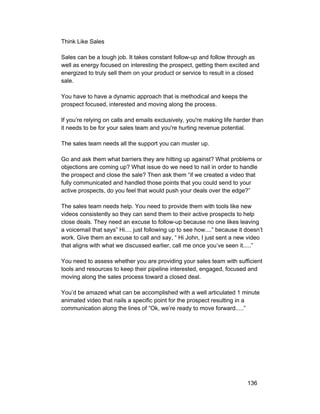 Think Like Sales 
Sales can be a tough job. It takes constant follow­up 
and follow through as 
well as energy focused on interesting the prospect, getting them excited and 
energized to truly sell them on your product or service to result in a closed 
sale. 
You have to have a dynamic approach that is methodical and keeps the 
prospect focused, interested and moving along the process. 
If you’re relying on calls and emails exclusively, you're making life harder than 
it needs to be for your sales team and you're hurting revenue potential. 
The sales team needs all the support you can muster up. 
Go and ask them what barriers they are hitting up against? What problems or 
objections are coming up? What issue do we need to nail in order to handle 
the prospect and close the sale? Then ask them “if we created a video that 
fully communicated and handled those points that you could send to your 
active prospects, do you feel that would push your deals over the edge?” 
The sales team needs help. You need to provide them with tools like new 
videos consistently so they can send them to their active prospects to help 
close deals. They need an excuse to follow­up 
because no one likes leaving 
a voicemail that says” Hi.... just following up to see how....” because it doesn’t 
work. Give them an excuse to call and say, “ Hi John, I just sent a new video 
that aligns with what we discussed earlier, call me once you’ve seen it.....” 
You need to assess whether you are providing your sales team with sufficient 
tools and resources to keep their pipeline interested, engaged, focused and 
moving along the sales process toward a closed deal. 
You’d be amazed what can be accomplished with a well articulated 1 minute 
animated video that nails a specific point for the prospect resulting in a 
communication along the lines of “Ok, we’re ready to move forward.....” 
136 
 