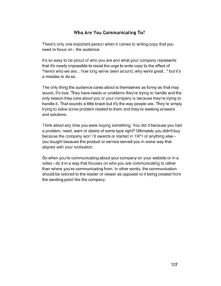 Who Are You Communicating To? 
There's only one important person when it comes to writing copy that you 
need to focus on ­the 
audience. 
It's so easy to be proud of who you are and what your company represents 
that it's nearly impossible to resist the urge to write copy to the effect of 
"here's who we are... how long we've been around, why we're great..." but it’s 
a mistake to do so. 
The only thing the audience cares about is themselves as funny as that may 
sound, it's true. They have needs or problems they’re trying to handle and the 
only reason they care about you or your company is because they’re trying to 
handle it. That sounds a little brash but it's the way people are. They’re simply 
trying to solve some problem related to them and they’re seeking answers 
and solutions. 
Think about any time you were buying something. You did it because you had 
a problem, need, want or desire of some type right? Ultimately you didn't buy 
because the company won 10 awards or started in 1971 or anything else ­you 
bought because the product or service served you in some way that 
aligned with your motivation. 
So when you’re communicating about your company on your website or in a 
video ­do 
it in a way that focuses on who you are communicating to rather 
than where you’re communicating from. In other words, the communication 
should be tailored to the reader or viewer as opposed to it being created from 
the sending point like the company. 
137 
 