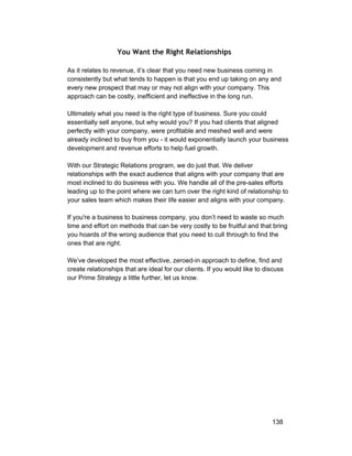 You Want the Right Relationships 
As it relates to revenue, it’s clear that you need new business coming in 
consistently but what tends to happen is that you end up taking on any and 
every new prospect that may or may not align with your company. This 
approach can be costly, inefficient and ineffective in the long run. 
Ultimately what you need is the right type of business. Sure you could 
essentially sell anyone, but why would you? If you had clients that aligned 
perfectly with your company, were profitable and meshed well and were 
already inclined to buy from you ­it 
would exponentially launch your business 
development and revenue efforts to help fuel growth. 
With our Strategic Relations program, we do just that. We deliver 
relationships with the exact audience that aligns with your company that are 
most inclined to do business with you. We handle all of the pre­sales 
efforts 
leading up to the point where we can turn over the right kind of relationship to 
your sales team which makes their life easier and aligns with your company. 
If you're a business to business company, you don’t need to waste so much 
time and effort on methods that can be very costly to be fruitful and that bring 
you hoards of the wrong audience that you need to cull through to find the 
ones that are right. 
We’ve developed the most effective, zeroed­in 
approach to define, find and 
create relationships that are ideal for our clients. If you would like to discuss 
our Prime Strategy a little further, let us know. 
138 
 