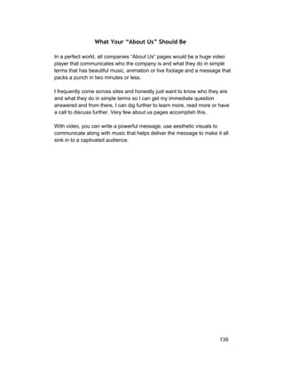 What Your “About Us” Should Be 
In a perfect world, all companies “About Us” pages would be a huge video 
player that communicates who the company is and what they do in simple 
terms that has beautiful music, animation or live footage and a message that 
packs a punch in two minutes or less. 
I frequently come across sites and honestly just want to know who they are 
and what they do in simple terms so I can get my immediate question 
answered and from there, I can dig further to learn more, read more or have 
a call to discuss further. Very few about us pages accomplish this. 
With video, you can write a powerful message, use aesthetic visuals to 
communicate along with music that helps deliver the message to make it all 
sink in to a captivated audience. 
139 
 