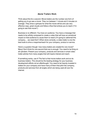 Movie Trailers Work 
Think about this for a second. Movie trailers are the number one form of 
getting you to go see a movie. They run between 1 minute and 2 minutes on 
average. They show a glimpse for what the movie will be and use very 
effective copy, great visuals and follow a flow that entices you to reach (“I’m 
going to see that movie!”) 
Business is no different. You have an audience. You have a message that 
needs to be artfully composed to create a video that will have an emotional 
impact on that audience to cause them to reach (I’m going to call/email this 
company.... we need this!”) When done correctly, a video trailer is one the 
best tools to drive a response/reach for your company, product or service. 
Here’s a question though: how many trailers are created for one movie? 
Many! Don’t think for one second that one is enough. You need to be firing on 
all cylinders. Present your company, products and services in smart video 
trailer pitches from many angles that will inspire interest and reach. 
If something works, use it! The fact is that movie trailers work and so do 
business trailers. This should be the leading strategy for your business 
development efforts not an afterthought. You need to be heavily invested in 
trailers for your company and have many of them that pitch the company, 
products and services from all angles which are being used all over the 
internet. 
14 
 