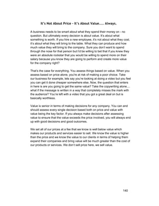 It’s Not About Price - It’s About Value.... Always. 
A business needs to be smart about what they spend their money on ­no 
question. But ultimately every decision is about value. It’s about what 
something is worth. If you hire a new employee, it’s not about what they cost, 
it’s about what they will bring to the table. What they can produce and how 
much value they will bring to the company. Sure you don’t want to spend 
through the nose for that person but I’d be willing to bet that if you knew they 
were an absolute rockstar that you would be willing to spend more on their 
salary because you know they are going to perform and create more value 
for the company right? 
That’s the case for everything. You assess things based on value. When you 
assess based on price alone, you're at risk of making a poor choice. Take 
our business for example, lets say you’re looking at doing a video but you feel 
you can get it done cheaper somewhere else. Now, the question that enters 
in here is are you going to get the same value? Take the copywriting alone.... 
what if the message is written in a way that completely misses the mark with 
the audience? You’re left with a video that you got a great deal on but is 
basically worthless. 
Value is senior in terms of making decisions for any company. You can and 
should assess every single decision based both on price and value with 
value being the key factor. If you always make decisions after assessing 
value to ensure that the value exceeds the price involved, you will always end 
up with good decisions and good outcomes. 
We set all of our prices at a fee that we know is well below value which 
makes our products and services easier to sell. We know the value is higher 
than the price and we know the value to our clients in terms of helping them 
expand their companies and bring value will be much greater than the cost of 
our products or services. We don’t sell price here, we sell value. 
140 
 