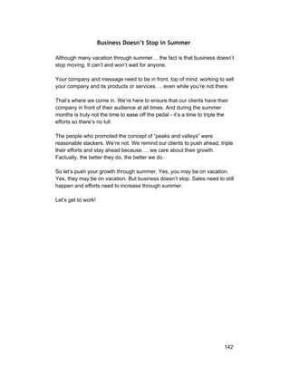 Business Doesn’t Stop in Summer 
Although many vacation through summer… the fact is that business doesn’t 
stop moving. It can’t and won’t wait for anyone. 
Your company and message need to be in front, top of mind, working to sell 
your company and its products or services…. even while you’re not there. 
That’s where we come in. We’re here to ensure that our clients have their 
company in front of their audience at all times. And during the summer 
months is truly not the time to ease off the pedal ­it’s 
a time to triple the 
efforts so there’s no lull. 
The people who promoted the concept of “peaks and valleys” were 
reasonable slackers. We’re not. We remind our clients to push ahead, triple 
their efforts and stay ahead because…. we care about their growth. 
Factually, the better they do, the better we do. 
So let’s push your growth through summer. Yes, you may be on vacation. 
Yes, they may be on vacation. But business doesn’t stop. Sales need to still 
happen and efforts need to increase through summer. 
Let’s get to work! 
142 
 