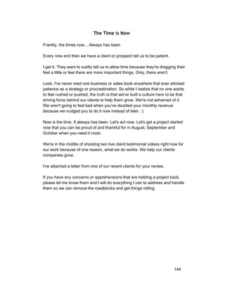 The Time is Now 
Frankly, the times now... Always has been 
Every now and then we have a client or prospect tell us to be patient. 
I get it. They want to subtly tell us to allow time because they're dragging their 
feet a little or feel there are more important things. Only, there aren't. 
Look, I've never read one business or sales book anywhere that ever advised 
patience as a strategy or procrastination. So while I realize that no one wants 
to feel rushed or pushed, the truth is that we've built a culture here to be that 
driving force behind our clients to help them grow. We're not ashamed of it. 
We aren't going to feel bad when you've doubled your monthly revenue 
because we nudged you to do it now instead of later. :) 
Now is the time. It always has been. Let's act now. Let's get a project started 
now that you can be proud of and thankful for in August, September and 
October when you need it most. 
We're in the middle of shooting two live client testimonial videos right now for 
our work because of one reason, what we do works. We help our clients 
companies grow. 
I've attached a letter from one of our recent clients for your review. 
If you have any concerns or apprehensions that are holding a project back, 
please let me know them and I will do everything I can to address and handle 
them so we can remove the roadblocks and get things rolling. 
144 
 