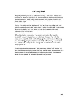 It’s Always More 
It’s pretty amazing how much action and energy it truly takes in sales and 
business to attain the results you’re after. But with all the noise a commotion 
from social media, email, daily distractions etc ­it’s 
just the nature of the 
beast these days. 
So, my job here at Richter is to ensure my clients get fresh tools that they 
supply to their marketing and sales teams to help arm them and to help them 
woo new prospects so it then helps my clients successful attain their 
revenue and growth targets. 
Often, it just takes more action than anyone estimates. So I want to 
absolutely ensure that you have an entire fleet of videos that walk the 
prospect from start to finish and that helps get them to the point of desiring 
and demanding your products or service. And, unfortunately, one video or 
one contact with a prospect isn’t enough. We need to build out an entire 
campaign for you. 
Sure it requires an investment but that goes hand in hand with growth. So 
lets push forward and get you the tools you need to really communicate your 
message end to end so we make your marketing and sales efforts easier 
while not falling short on what’s truly needed to get there. 
145 
 