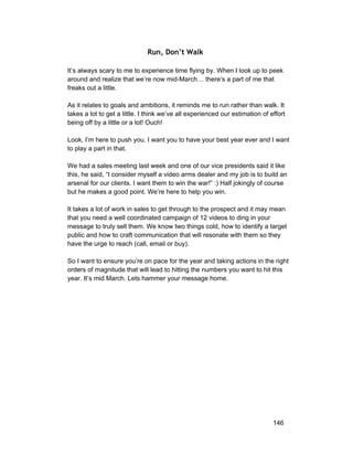 Run, Don’t Walk 
It’s always scary to me to experience time flying by. When I look up to peek 
around and realize that we’re now mid­March… 
there’s a part of me that 
freaks out a little. 
As it relates to goals and ambitions, it reminds me to run rather than walk. It 
takes a lot to get a little. I think we’ve all experienced our estimation of effort 
being off by a little or a lot! Ouch! 
Look, I’m here to push you. I want you to have your best year ever and I want 
to play a part in that. 
We had a sales meeting last week and one of our vice presidents said it like 
this, he said, “I consider myself a video arms dealer and my job is to build an 
arsenal for our clients. I want them to win the war!” :) Half jokingly of course 
but he makes a good point. We’re here to help you win. 
It takes a lot of work in sales to get through to the prospect and it may mean 
that you need a well coordinated campaign of 12 videos to ding in your 
message to truly sell them. We know two things cold, how to identify a target 
public and how to craft communication that will resonate with them so they 
have the urge to reach (call, email or buy). 
So I want to ensure you’re on pace for the year and taking actions in the right 
orders of magnitude that will lead to hitting the numbers you want to hit this 
year. It’s mid March. Lets hammer your message home. 
146 
 