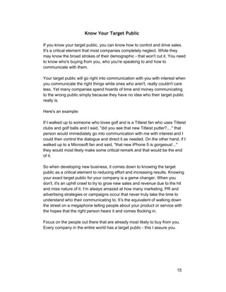 Know Your Target Public 
If you know your target public, you can know how to control and drive sales. 
It's a critical element that most companies completely neglect. While they 
may know the broad strokes of their demographic ­that 
won't cut it. You need 
to know who's buying from you, who you're speaking to and how to 
communicate with them. 
Your target public will go right into communication with you with interest when 
you communicate the right things while ones who aren't, really couldn't care 
less. Yet many companies spend hoards of time and money communicating 
to the wrong public simply because they have no idea who their target public 
really is. 
Here's an example: 
If I walked up to someone who loves golf and is a Titleist fan who uses Titleist 
clubs and golf balls and I said, "did you see that new Titleist putter?...." that 
person would immediately go into communication with me with interest and I 
could then control the dialogue and direct it as needed. On the other hand, if I 
walked up to a Microsoft fan and said, "that new iPhone 5 is gorgeous!..." 
they would most likely make some critical remark and that would be the end 
of it. 
So when developing new business, it comes down to knowing the target 
public as a critical element to reducing effort and increasing results. Knowing 
your exact target public for your company is a game changer. When you 
don't, it's an uphill crawl to try to grow new sales and revenue due to the hit 
and miss nature of it. I’m always amazed at how many marketing, PR and 
advertising strategies or campaigns occur that never truly take the time to 
understand who their communicating to. It’s the equivalent of walking down 
the street on a megaphone telling people about your product or service with 
the hopes that the right person hears it and comes flocking in. 
Focus on the people out there that are already most likely to buy from you. 
Every company in the entire world has a target public ­this 
I assure you. 
15 
 