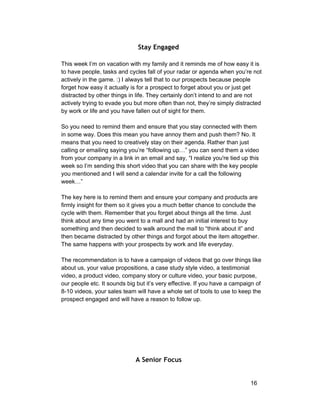 Stay Engaged 
This week I’m on vacation with my family and it reminds me of how easy it is 
to have people, tasks and cycles fall of your radar or agenda when you’re not 
actively in the game. :) I always tell that to our prospects because people 
forget how easy it actually is for a prospect to forget about you or just get 
distracted by other things in life. They certainly don’t intend to and are not 
actively trying to evade you but more often than not, they’re simply distracted 
by work or life and you have fallen out of sight for them. 
So you need to remind them and ensure that you stay connected with them 
in some way. Does this mean you have annoy them and push them? No. It 
means that you need to creatively stay on their agenda. Rather than just 
calling or emailing saying you’re “following up…” you can send them a video 
from your company in a link in an email and say, “I realize you're tied up this 
week so I’m sending this short video that you can share with the key people 
you mentioned and I will send a calendar invite for a call the following 
week…” 
The key here is to remind them and ensure your company and products are 
firmly insight for them so it gives you a much better chance to conclude the 
cycle with them. Remember that you forget about things all the time. Just 
think about any time you went to a mall and had an initial interest to buy 
something and then decided to walk around the mall to “think about it” and 
then became distracted by other things and forgot about the item altogether. 
The same happens with your prospects by work and life everyday. 
The recommendation is to have a campaign of videos that go over things like 
about us, your value propositions, a case study style video, a testimonial 
video, a product video, company story or culture video, your basic purpose, 
our people etc. It sounds big but it’s very effective. If you have a campaign of 
8­10 
videos, your sales team will have a whole set of tools to use to keep the 
prospect engaged and will have a reason to follow up. 
A Senior Focus 
16 
 
