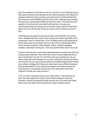 Over the weekend my dad came in town to visit for my son’s birthday and we 
discussed business as we typically do and while discussing I was asking him 
questions about how their company was doing and he mentioned that they 
had revenues around $200M so far for what is still a relatively new company. 
His previous business built to $2B and then they sold it. This lead me to the 
question of how they did it and what he felt was key. His reply was 
unequivocally sales and driving new accounts to grow revenues which then 
allows you to do all the other things you want to do but nothing is senior to 
that. 
It definitely got my gears turning even though I push that item very heavily 
here, I realized that I don’t push it near enough and neither does 99% of the 
companies I come in contact with. It’s so incredibly easy to get distracted by 
all the other areas of a company but if you don’t have a strong sales effort 
which includes prospects, sales material, videos, outreach strategies, 
websites, sales team, training etc ­then 
your growth will be slow if any at all. 
It’s time to look at your current sales operating basis and write down what the 
existing scene looks like. Then write down what it should ideally look like or 
how it would look if you did 10 or 20 times what you’re doing now. Do you 
have a large accounts strategy? Do you have introduction products to entice 
new buyers? Do you have a strong position and defined target public? What’s 
your outreach strategy like? Does your sales team have sufficient prospects 
to flood their pipeline? If you acted as a prospect and walked through the 
sales process, is everything covered and is the sales team armed with 
material to handle your every concern? 
If not, it’s time to seriously ramp up your sales efforts. That’s what we do 
here. We help augment our clients current sales strategy to drive new 
business, revenue and growth through what we do so we make their sales 
teams lives a lot easier which impacts the overall company growth. 
17 
 