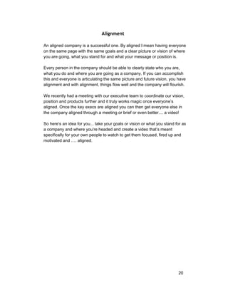 Alignment 
An aligned company is a successful one. By aligned I mean having everyone 
on the same page with the same goals and a clear picture or vision of where 
you are going, what you stand for and what your message or position is. 
Every person in the company should be able to clearly state who you are, 
what you do and where you are going as a company. If you can accomplish 
this and everyone is articulating the same picture and future vision, you have 
alignment and with alignment, things flow well and the company will flourish. 
We recently had a meeting with our executive team to coordinate our vision, 
position and products further and it truly works magic once everyone’s 
aligned. Once the key execs are aligned you can then get everyone else in 
the company aligned through a meeting or brief or even better.... a video! 
So here’s an idea for you... take your goals or vision or what you stand for as 
a company and where you’re headed and create a video that’s meant 
specifically for your own people to watch to get them focused, fired up and 
motivated and …. aligned. 
20 
 