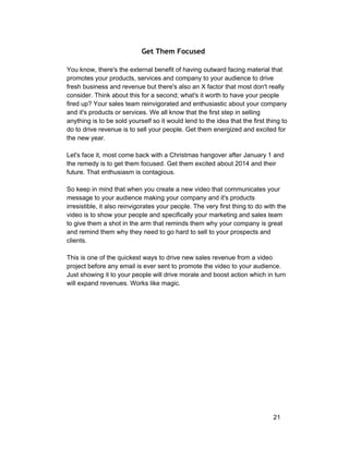 Get Them Focused 
You know, there's the external benefit of having outward facing material that 
promotes your products, services and company to your audience to drive 
fresh business and revenue but there's also an X factor that most don't really 
consider. Think about this for a second; what's it worth to have your people 
fired up? Your sales team reinvigorated and enthusiastic about your company 
and it's products or services. We all know that the first step in selling 
anything is to be sold yourself so it would lend to the idea that the first thing to 
do to drive revenue is to sell your people. Get them energized and excited for 
the new year. 
Let's face it, most come back with a Christmas hangover after January 1 and 
the remedy is to get them focused. Get them excited about 2014 and their 
future. That enthusiasm is contagious. 
So keep in mind that when you create a new video that communicates your 
message to your audience making your company and it's products 
irresistible, it also reinvigorates your people. The very first thing to do with the 
video is to show your people and specifically your marketing and sales team 
to give them a shot in the arm that reminds them why your company is great 
and remind them why they need to go hard to sell to your prospects and 
clients. 
This is one of the quickest ways to drive new sales revenue from a video 
project before any email is ever sent to promote the video to your audience. 
Just showing it to your people will drive morale and boost action which in turn 
will expand revenues. Works like magic. 
21 
 