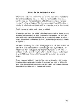 Finish the Race - No Matter What 
When I was a kid, I was a fast runner and loved to race. I raced my dad one 
day and he was beating me …. so I stopped. He crossed the finish line… 
won the race, and then came back to tell that I must never ever ever stop 
running. Anything can happen. The other runner could trip and fall or take a 
misstep or get winded and I could catch up …. etc, but never to stop running. 
Finish the race no matter what. I never forgot that. 
To this day I still apply that lesson. Even if we’re behind target, I keep running 
and keep the integrity of our goals in sight and pursue them. The important 
thing isn’t hitting the target or winning the race ­it’s 
that you went all out for it. 
That’s what matters. Sometimes you’ll hit it, sometimes you won’t but the key 
is to go for it. 
I’m still a runner today and have a monthly target to hit 100 miles for June. I’m 
a touch off pace and three times had the thought cross my mind that ... “if I 
hit 90 miles, that’s pretty good…” or “I don’t really need to hit 100 miles…” 
and each time I’ve corrected my thoughts on it and re­focused 
on the target 
to go for 100 miles. It’s incredible how easy it is to mentally give up on a 
target. 
So my message is this, it’s the end of the month and quarter ­stay 
focused 
on all targets and push them through. Then, make new ones for Q3 and go 
after those. Hopefully this helps inspire action toward your goals and targets 
for this ending quarter and for the new one coming. 
22 
 
